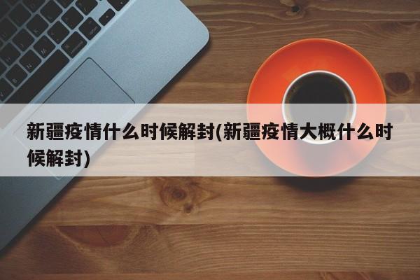 新疆疫情什么时候解封(新疆疫情大概什么时候解封)