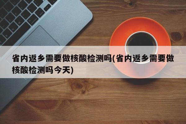 省内返乡需要做核酸检测吗(省内返乡需要做核酸检测吗今天)