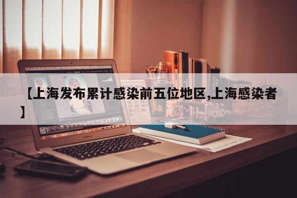 【上海发布累计感染前五位地区,上海感染者】