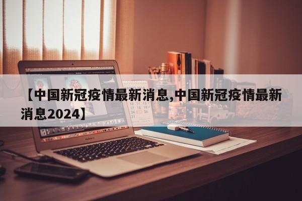 【中国新冠疫情最新消息,中国新冠疫情最新消息2024】