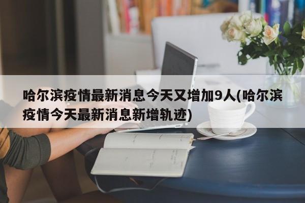 哈尔滨疫情最新消息今天又增加9人(哈尔滨疫情今天最新消息新增轨迹)