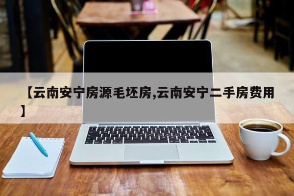 【云南安宁房源毛坯房,云南安宁二手房费用】
