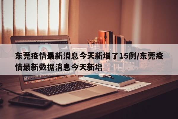 东莞疫情最新消息今天新增了15例/东莞疫情最新数据消息今天新增