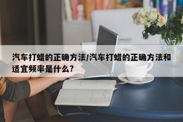 汽车打蜡的正确方法/汽车打蜡的正确方法和适宜频率是什么?