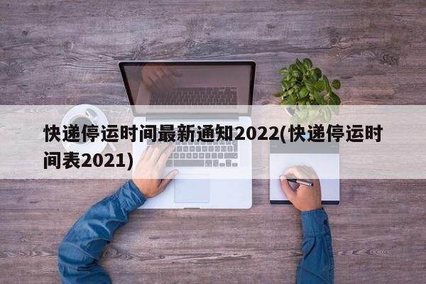 快递停运时间最新通知2022(快递停运时间表2021)