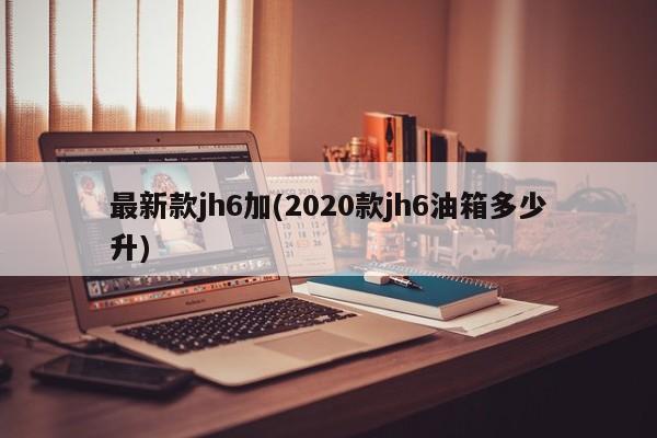 最新款jh6加(2020款jh6油箱多少升)
