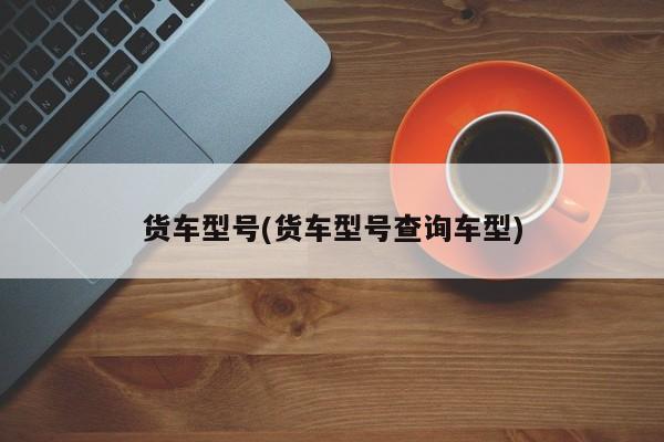 货车型号(货车型号查询车型)