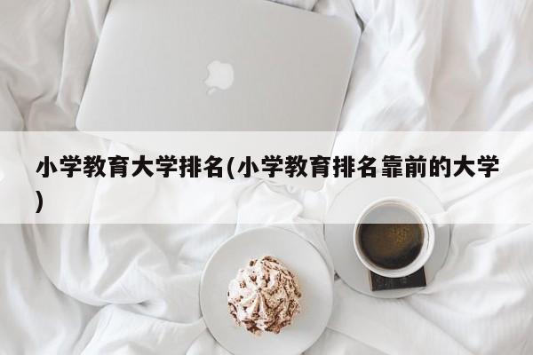 小学教育大学排名(小学教育排名靠前的大学)