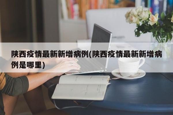 陕西疫情最新新增病例(陕西疫情最新新增病例是哪里)