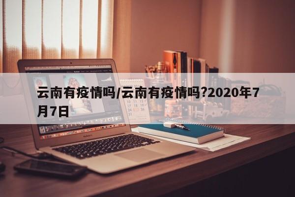 云南有疫情吗/云南有疫情吗?2020年7月7日
