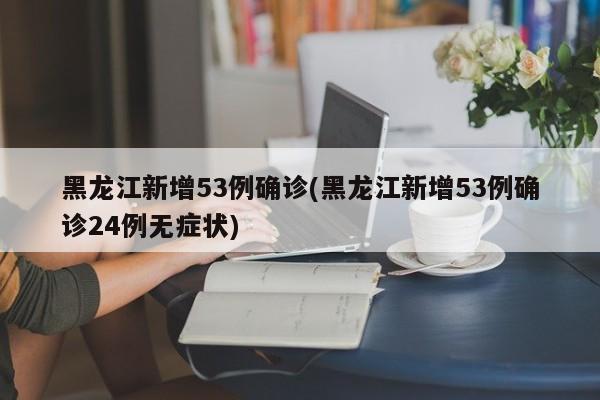 黑龙江新增53例确诊(黑龙江新增53例确诊24例无症状)