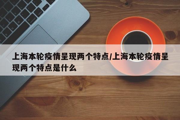 上海本轮疫情呈现两个特点/上海本轮疫情呈现两个特点是什么