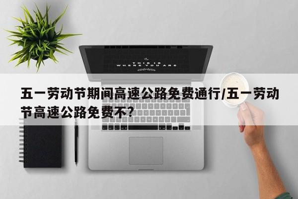 五一劳动节期间高速公路免费通行/五一劳动节高速公路免费不?