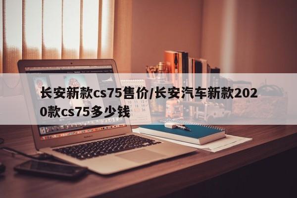 长安新款cs75售价/长安汽车新款2020款cs75多少钱