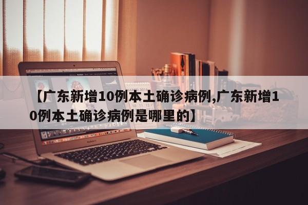 【广东新增10例本土确诊病例,广东新增10例本土确诊病例是哪里的】