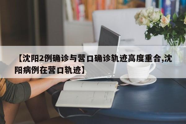 【沈阳2例确诊与营口确诊轨迹高度重合,沈阳病例在营口轨迹】