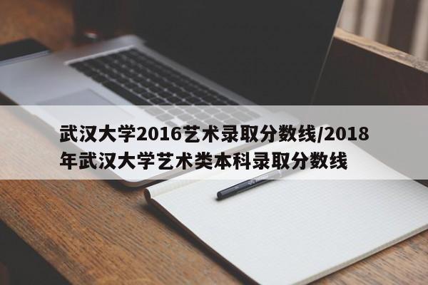 武汉大学2016艺术录取分数线/2018年武汉大学艺术类本科录取分数线