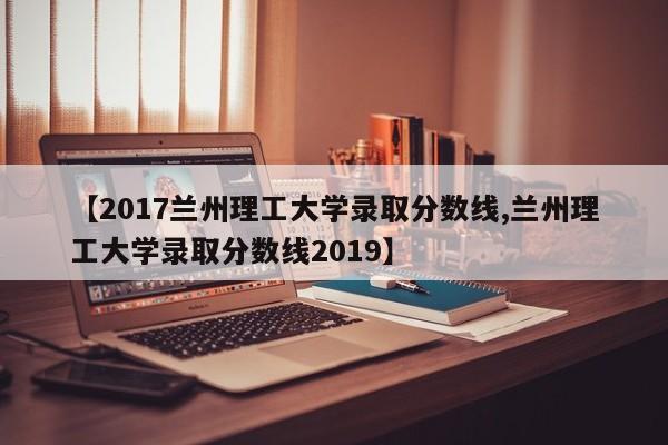 【2017兰州理工大学录取分数线,兰州理工大学录取分数线2019】