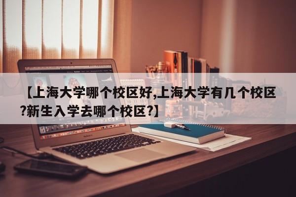 【上海大学哪个校区好,上海大学有几个校区?新生入学去哪个校区?】