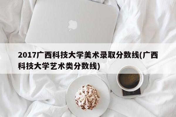 2017广西科技大学美术录取分数线(广西科技大学艺术类分数线)