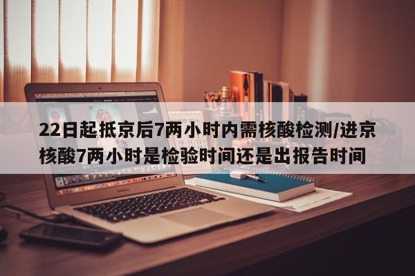 22日起抵京后7两小时内需核酸检测/进京核酸7两小时是检验时间还是出报告时间