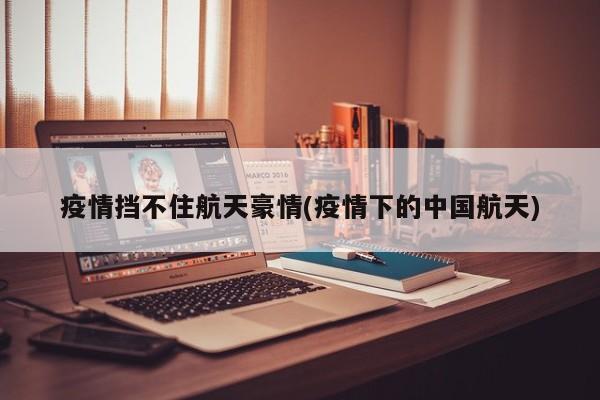 疫情挡不住航天豪情(疫情下的中国航天)