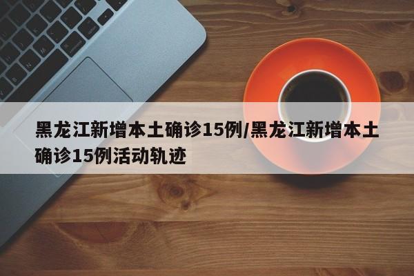 黑龙江新增本土确诊15例/黑龙江新增本土确诊15例活动轨迹