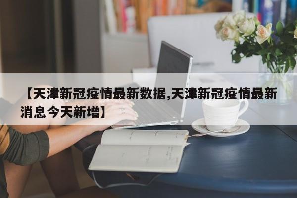 【天津新冠疫情最新数据,天津新冠疫情最新消息今天新增】