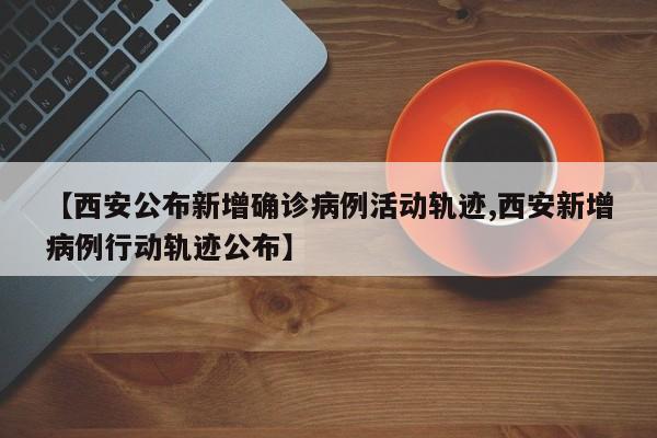 【西安公布新增确诊病例活动轨迹,西安新增病例行动轨迹公布】