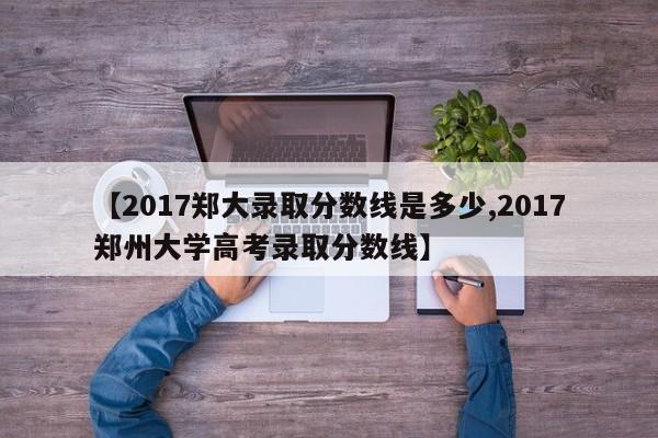 【2017郑大录取分数线是多少,2017郑州大学高考录取分数线】