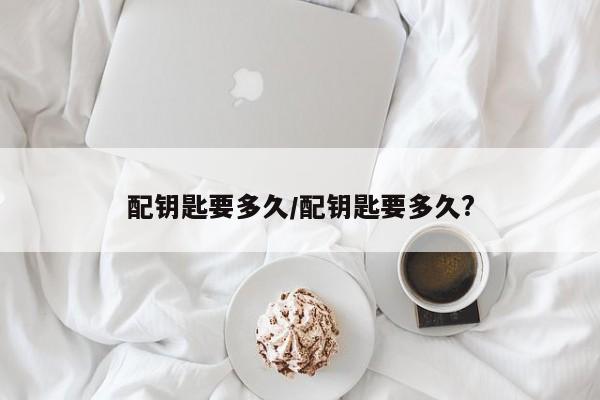 配钥匙要多久/配钥匙要多久?