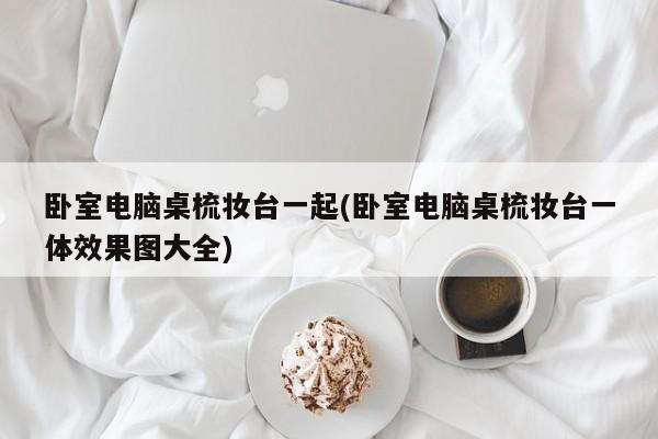 卧室电脑桌梳妆台一起(卧室电脑桌梳妆台一体效果图大全)