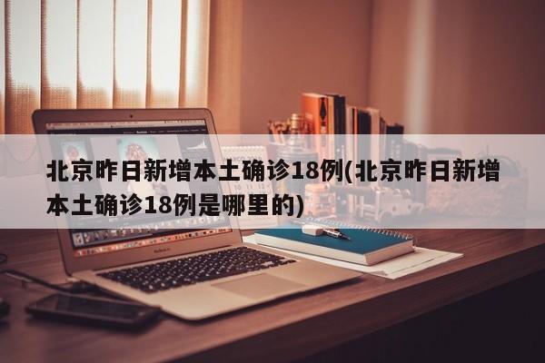 北京昨日新增本土确诊18例(北京昨日新增本土确诊18例是哪里的)