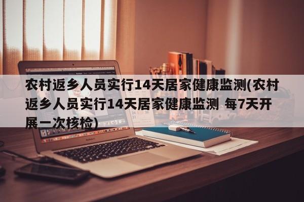 农村返乡人员实行14天居家健康监测(农村返乡人员实行14天居家健康监测 每7天开展一次核检)