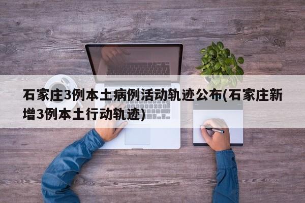 石家庄3例本土病例活动轨迹公布(石家庄新增3例本土行动轨迹)