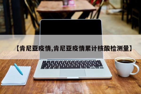 【肯尼亚疫情,肯尼亚疫情累计核酸检测量】
