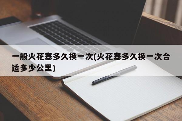 一般火花塞多久换一次(火花塞多久换一次合适多少公里)