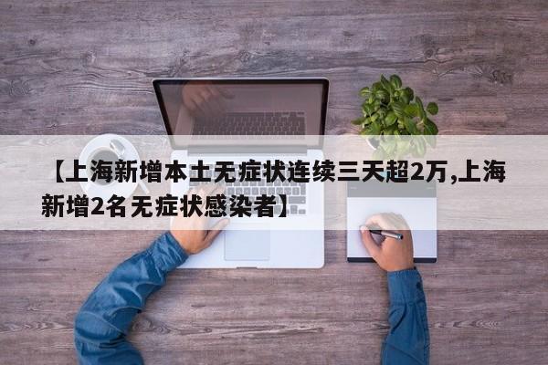 【上海新增本土无症状连续三天超2万,上海新增2名无症状感染者】