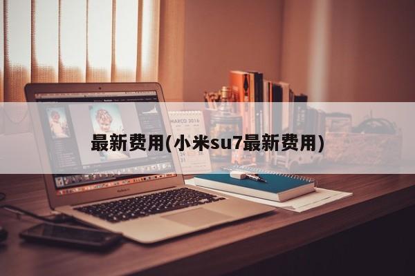 最新费用(小米su7最新费用)