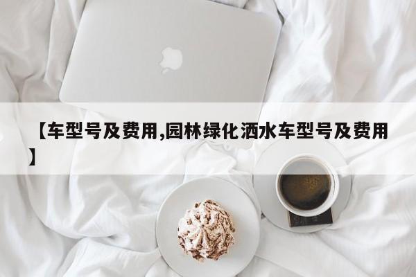 【车型号及费用,园林绿化洒水车型号及费用】