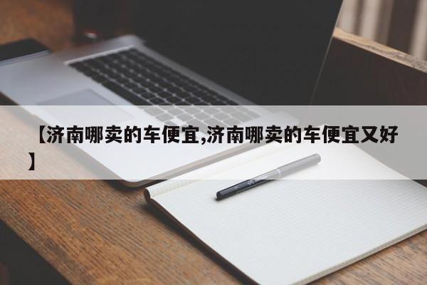 【济南哪卖的车便宜,济南哪卖的车便宜又好】