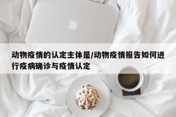 动物疫情的认定主体是/动物疫情报告如何进行疫病确诊与疫情认定