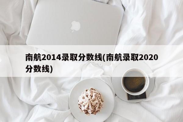 南航2014录取分数线(南航录取2020分数线)