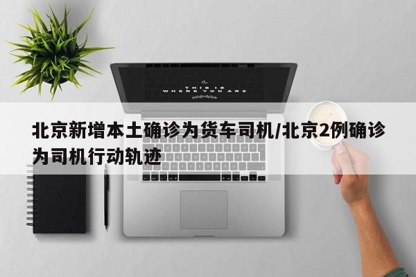 北京新增本土确诊为货车司机/北京2例确诊为司机行动轨迹