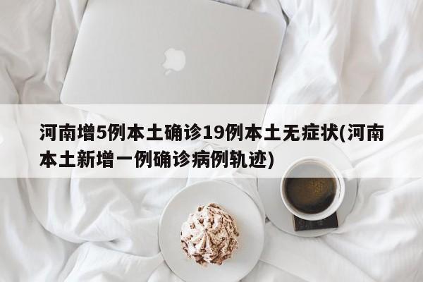 河南增5例本土确诊19例本土无症状(河南本土新增一例确诊病例轨迹)