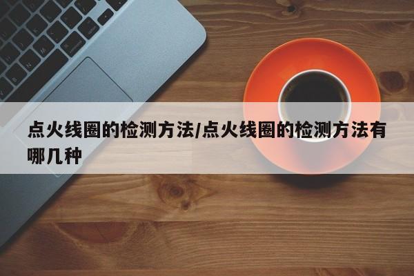 点火线圈的检测方法/点火线圈的检测方法有哪几种
