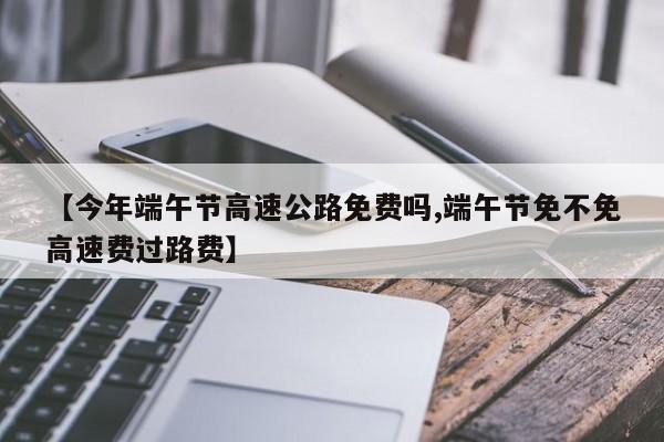 【今年端午节高速公路免费吗,端午节免不免高速费过路费】