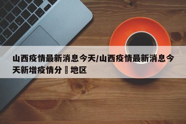 山西疫情最新消息今天/山西疫情最新消息今天新增疫情分佈地区