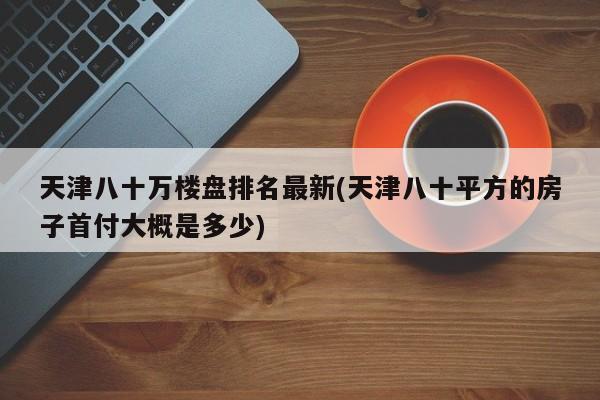 天津八十万楼盘排名最新(天津八十平方的房子首付大概是多少)