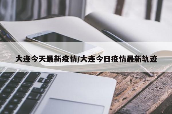 大连今天最新疫情/大连今日疫情最新轨迹
